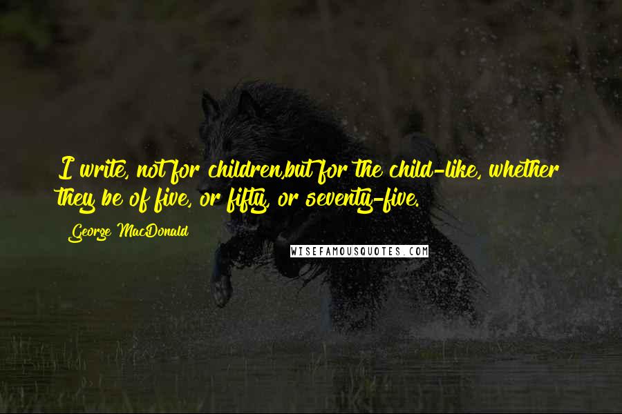 George MacDonald Quotes: I write, not for children,but for the child-like, whether they be of five, or fifty, or seventy-five.