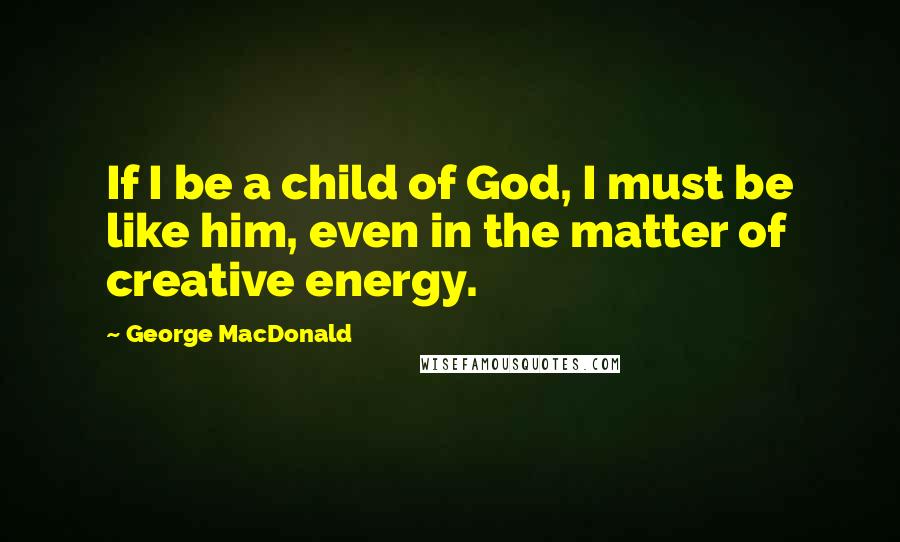 George MacDonald Quotes: If I be a child of God, I must be like him, even in the matter of creative energy.