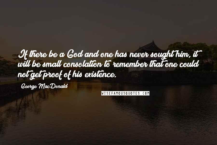 George MacDonald Quotes: If there be a God and one has never sought him, it will be small consolation to remember that one could not get proof of his existence.