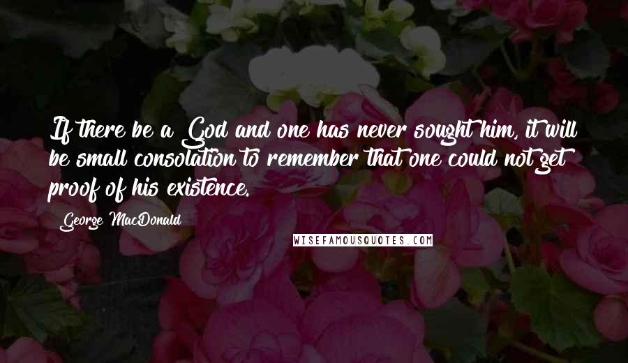 George MacDonald Quotes: If there be a God and one has never sought him, it will be small consolation to remember that one could not get proof of his existence.