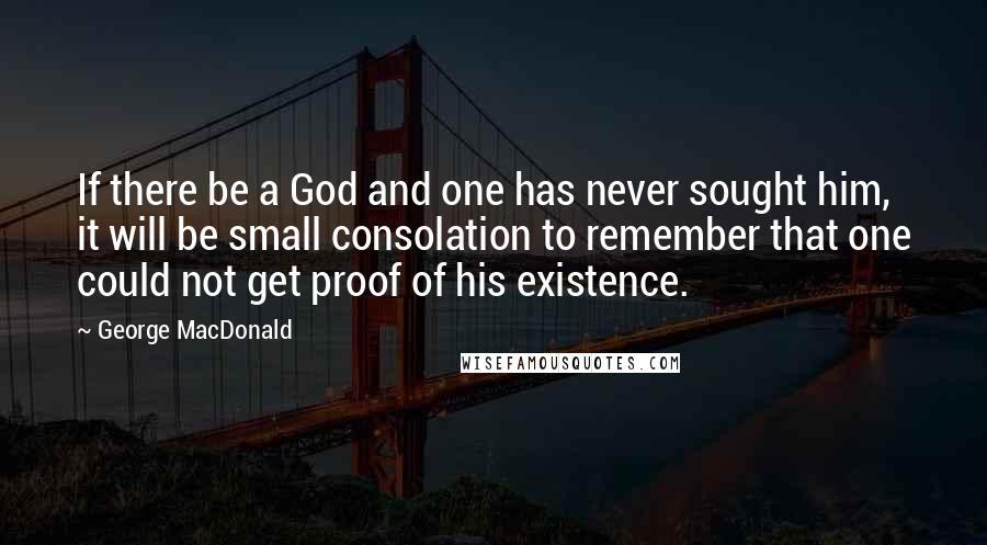 George MacDonald Quotes: If there be a God and one has never sought him, it will be small consolation to remember that one could not get proof of his existence.