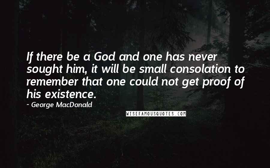 George MacDonald Quotes: If there be a God and one has never sought him, it will be small consolation to remember that one could not get proof of his existence.