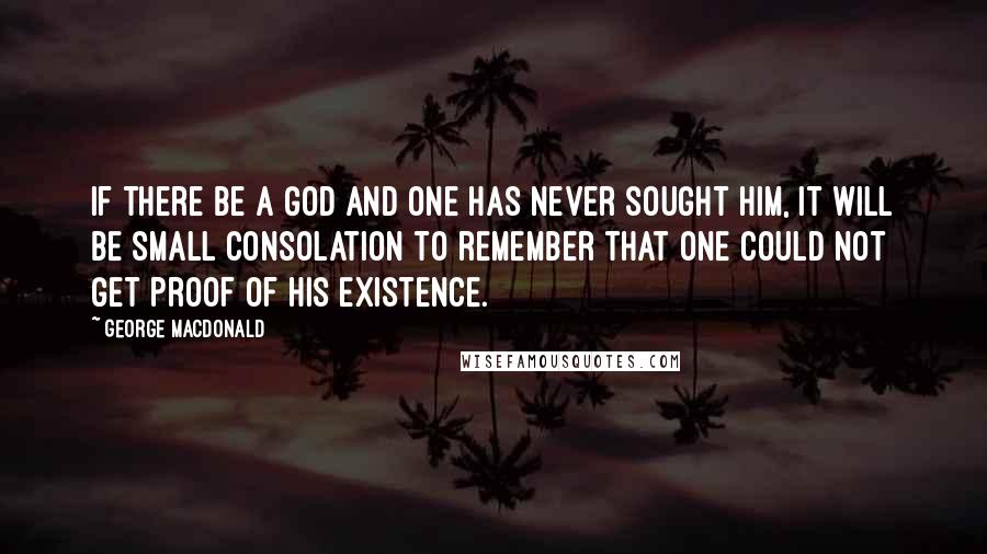 George MacDonald Quotes: If there be a God and one has never sought him, it will be small consolation to remember that one could not get proof of his existence.