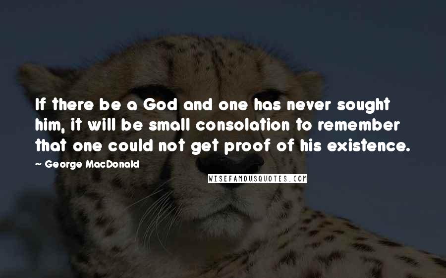 George MacDonald Quotes: If there be a God and one has never sought him, it will be small consolation to remember that one could not get proof of his existence.