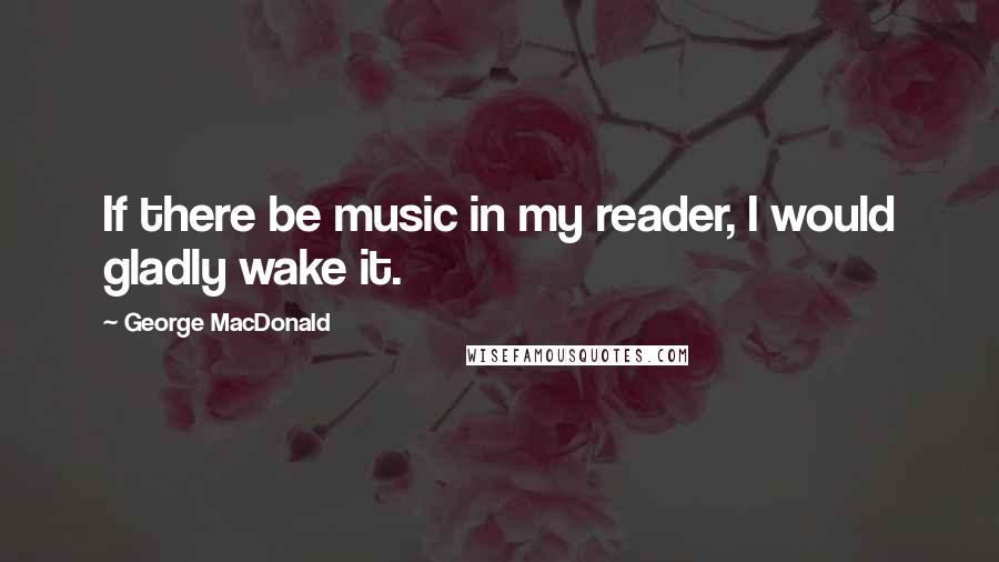 George MacDonald Quotes: If there be music in my reader, I would gladly wake it.