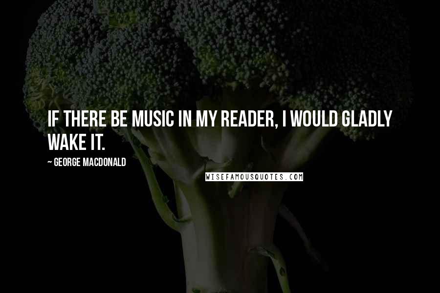 George MacDonald Quotes: If there be music in my reader, I would gladly wake it.