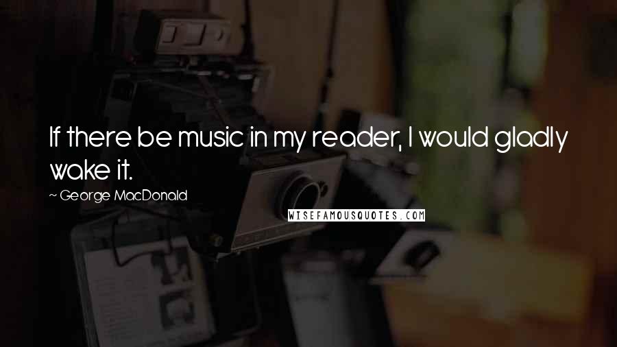 George MacDonald Quotes: If there be music in my reader, I would gladly wake it.