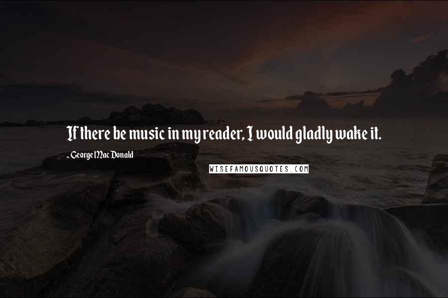 George MacDonald Quotes: If there be music in my reader, I would gladly wake it.