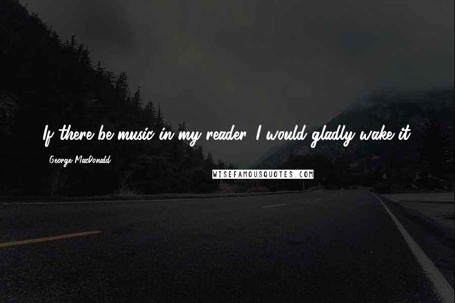 George MacDonald Quotes: If there be music in my reader, I would gladly wake it.