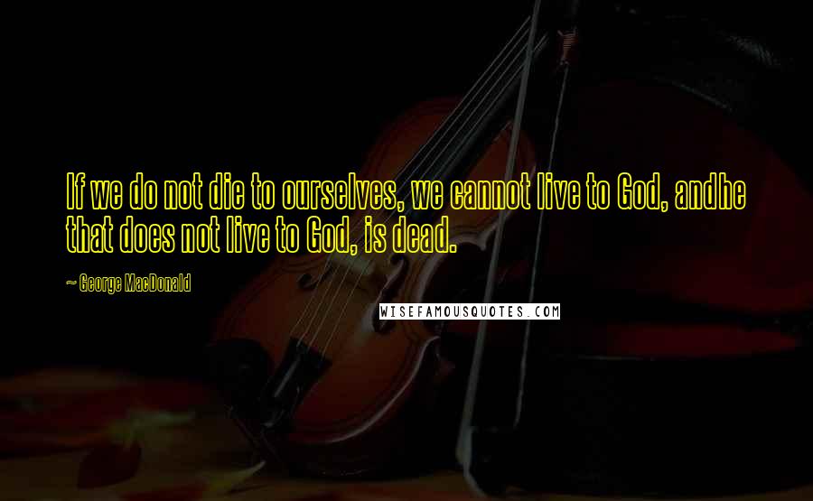 George MacDonald Quotes: If we do not die to ourselves, we cannot live to God, andhe that does not live to God, is dead.