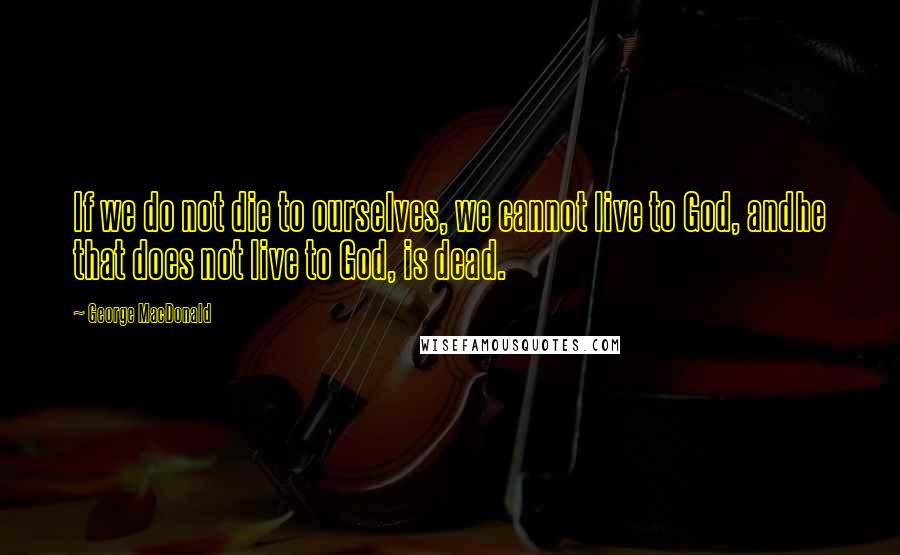 George MacDonald Quotes: If we do not die to ourselves, we cannot live to God, andhe that does not live to God, is dead.