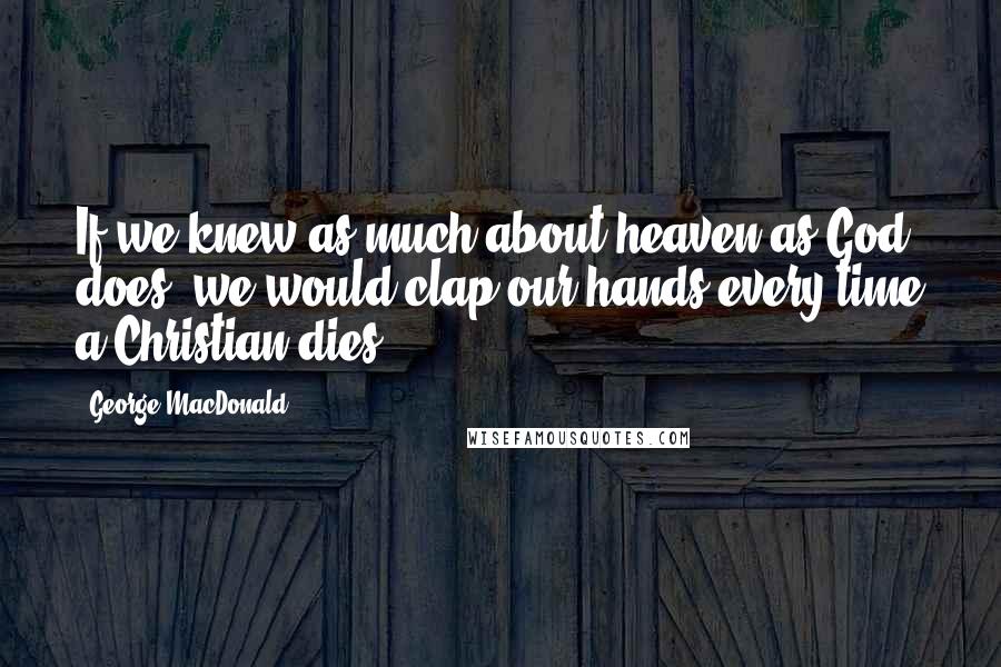 George MacDonald Quotes: If we knew as much about heaven as God does, we would clap our hands every time a Christian dies.