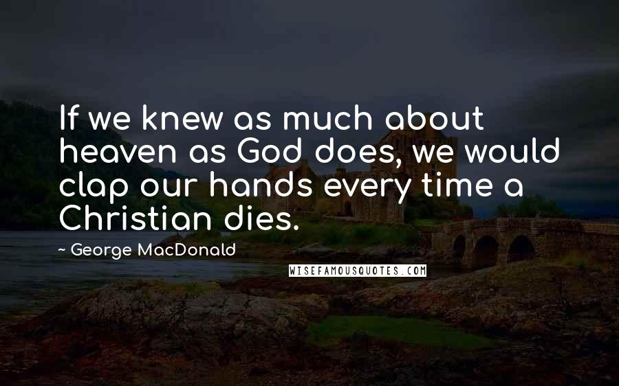 George MacDonald Quotes: If we knew as much about heaven as God does, we would clap our hands every time a Christian dies.