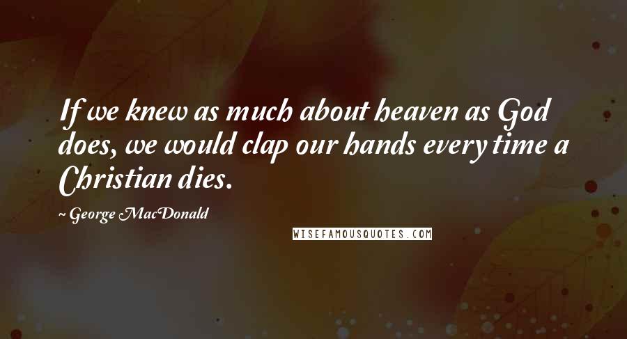 George MacDonald Quotes: If we knew as much about heaven as God does, we would clap our hands every time a Christian dies.