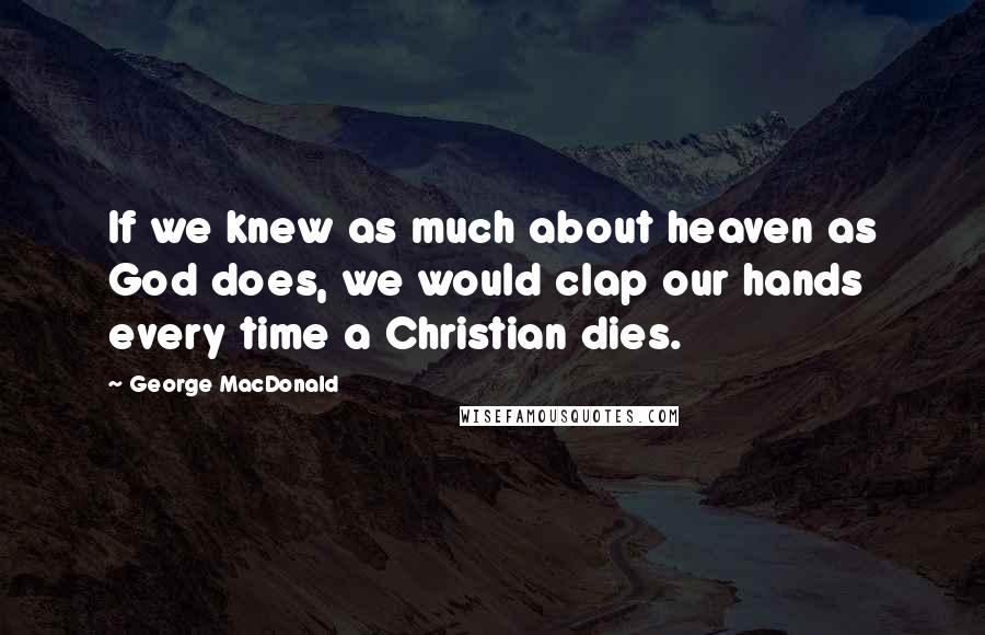 George MacDonald Quotes: If we knew as much about heaven as God does, we would clap our hands every time a Christian dies.