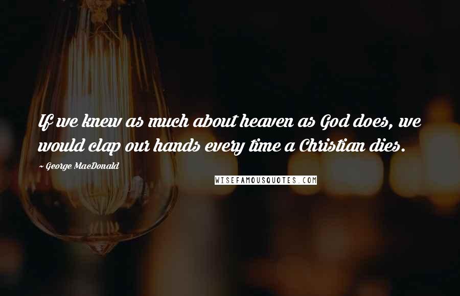 George MacDonald Quotes: If we knew as much about heaven as God does, we would clap our hands every time a Christian dies.