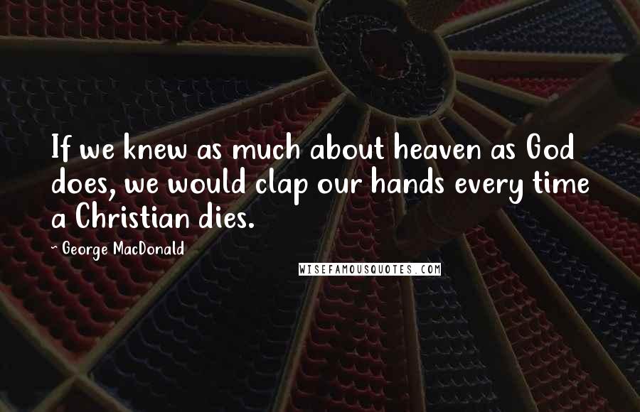 George MacDonald Quotes: If we knew as much about heaven as God does, we would clap our hands every time a Christian dies.