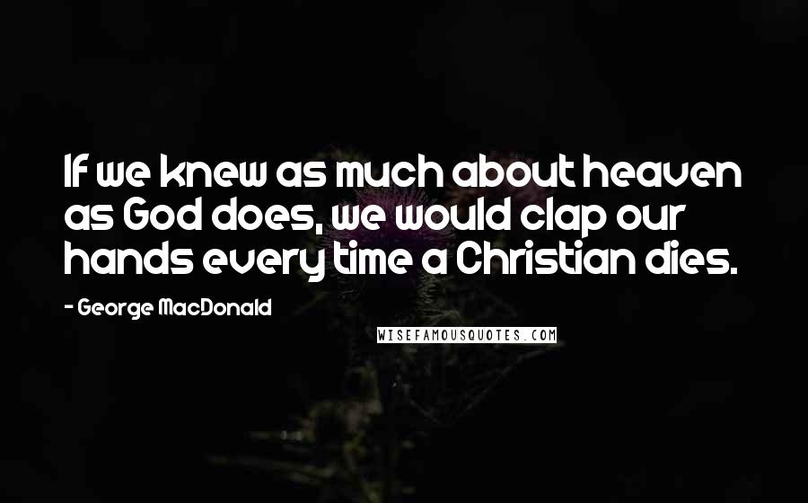 George MacDonald Quotes: If we knew as much about heaven as God does, we would clap our hands every time a Christian dies.