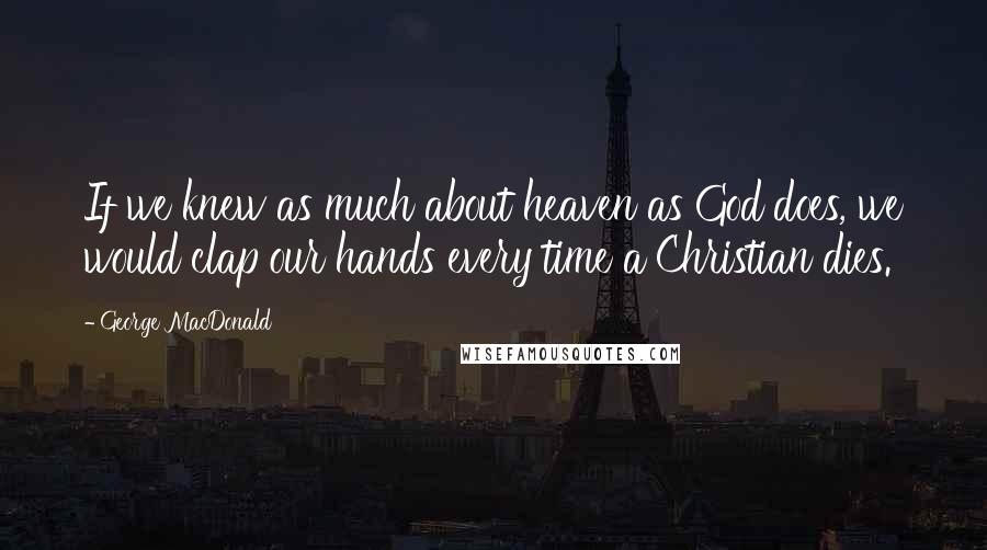 George MacDonald Quotes: If we knew as much about heaven as God does, we would clap our hands every time a Christian dies.