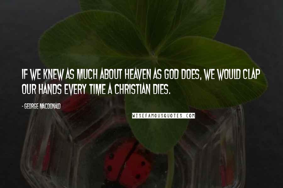 George MacDonald Quotes: If we knew as much about heaven as God does, we would clap our hands every time a Christian dies.