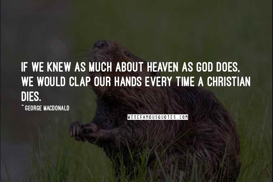 George MacDonald Quotes: If we knew as much about heaven as God does, we would clap our hands every time a Christian dies.