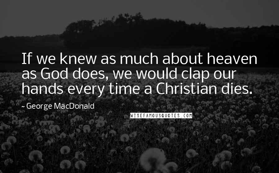 George MacDonald Quotes: If we knew as much about heaven as God does, we would clap our hands every time a Christian dies.