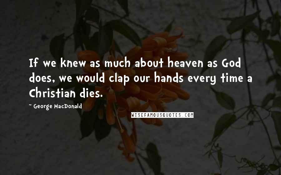 George MacDonald Quotes: If we knew as much about heaven as God does, we would clap our hands every time a Christian dies.