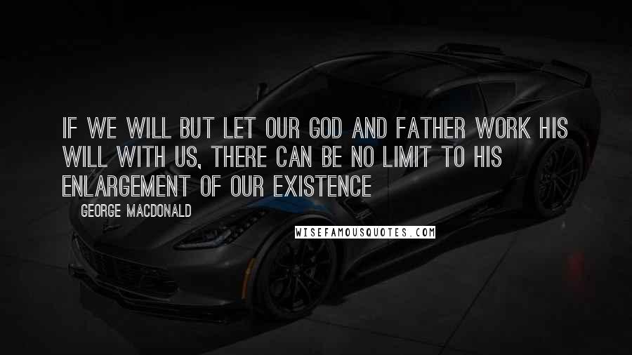 George MacDonald Quotes: If we will but let our God and Father work His will with us, there can be no limit to His enlargement of our existence