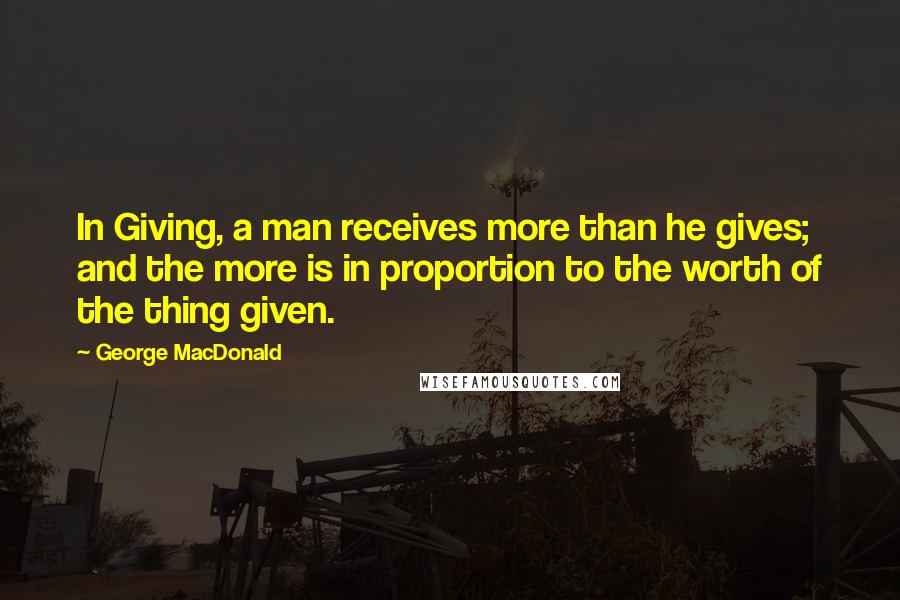 George MacDonald Quotes: In Giving, a man receives more than he gives; and the more is in proportion to the worth of the thing given.