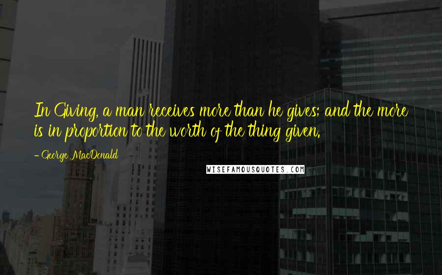 George MacDonald Quotes: In Giving, a man receives more than he gives; and the more is in proportion to the worth of the thing given.