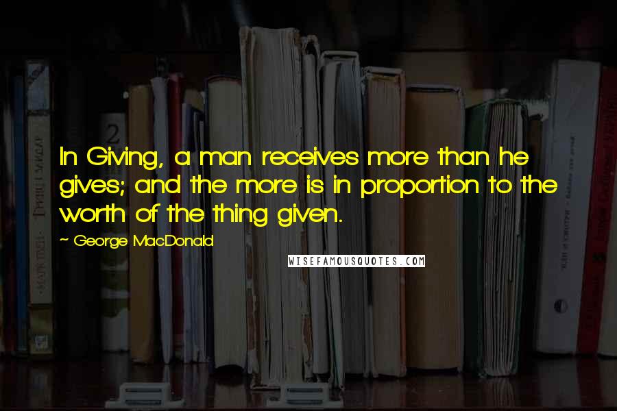 George MacDonald Quotes: In Giving, a man receives more than he gives; and the more is in proportion to the worth of the thing given.