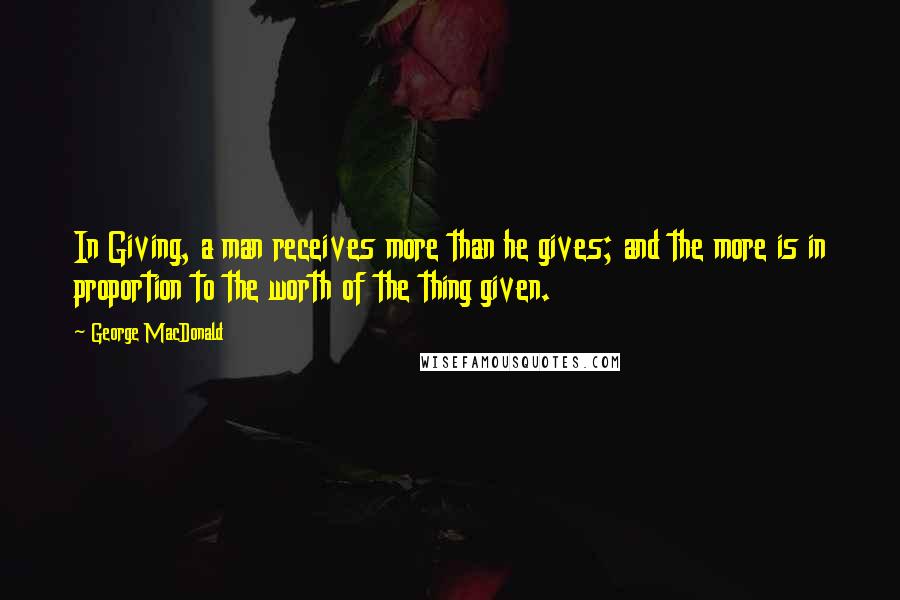 George MacDonald Quotes: In Giving, a man receives more than he gives; and the more is in proportion to the worth of the thing given.