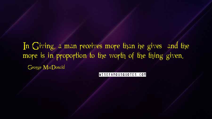 George MacDonald Quotes: In Giving, a man receives more than he gives; and the more is in proportion to the worth of the thing given.