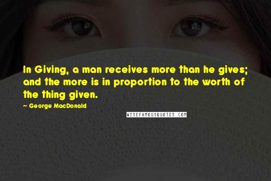 George MacDonald Quotes: In Giving, a man receives more than he gives; and the more is in proportion to the worth of the thing given.