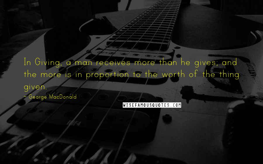 George MacDonald Quotes: In Giving, a man receives more than he gives; and the more is in proportion to the worth of the thing given.