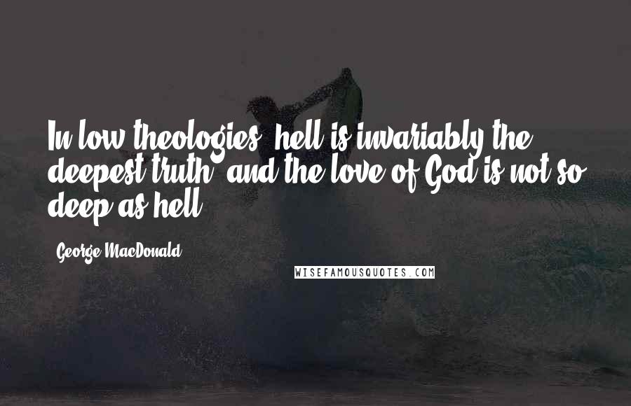George MacDonald Quotes: In low theologies, hell is invariably the deepest truth, and the love of God is not so deep as hell.