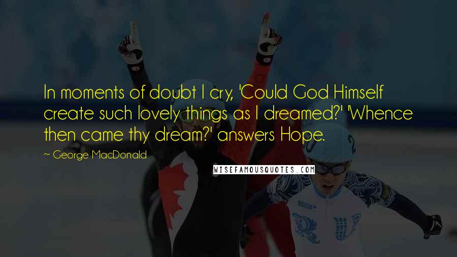 George MacDonald Quotes: In moments of doubt I cry, 'Could God Himself create such lovely things as I dreamed?' 'Whence then came thy dream?' answers Hope.