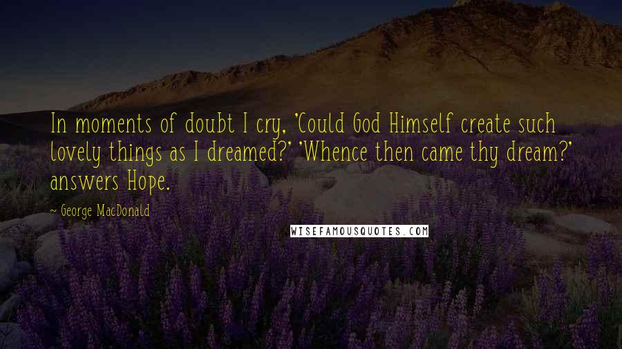 George MacDonald Quotes: In moments of doubt I cry, 'Could God Himself create such lovely things as I dreamed?' 'Whence then came thy dream?' answers Hope.