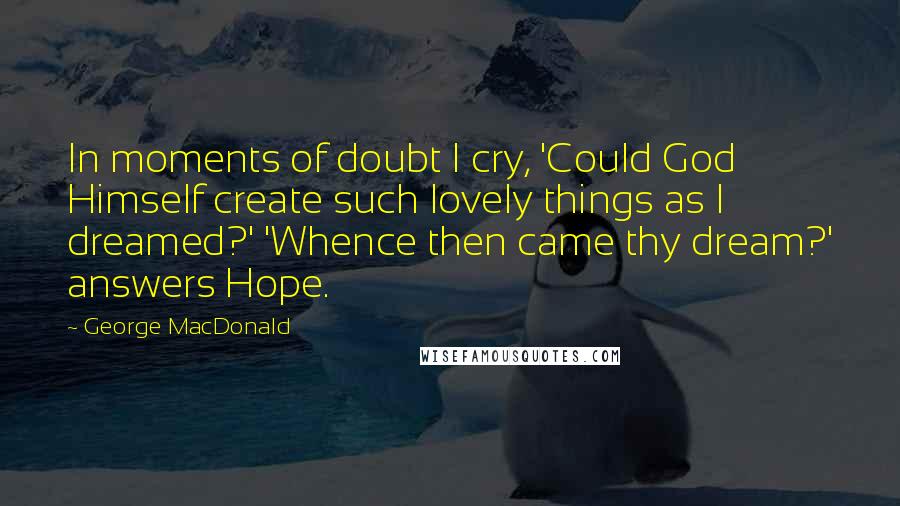 George MacDonald Quotes: In moments of doubt I cry, 'Could God Himself create such lovely things as I dreamed?' 'Whence then came thy dream?' answers Hope.