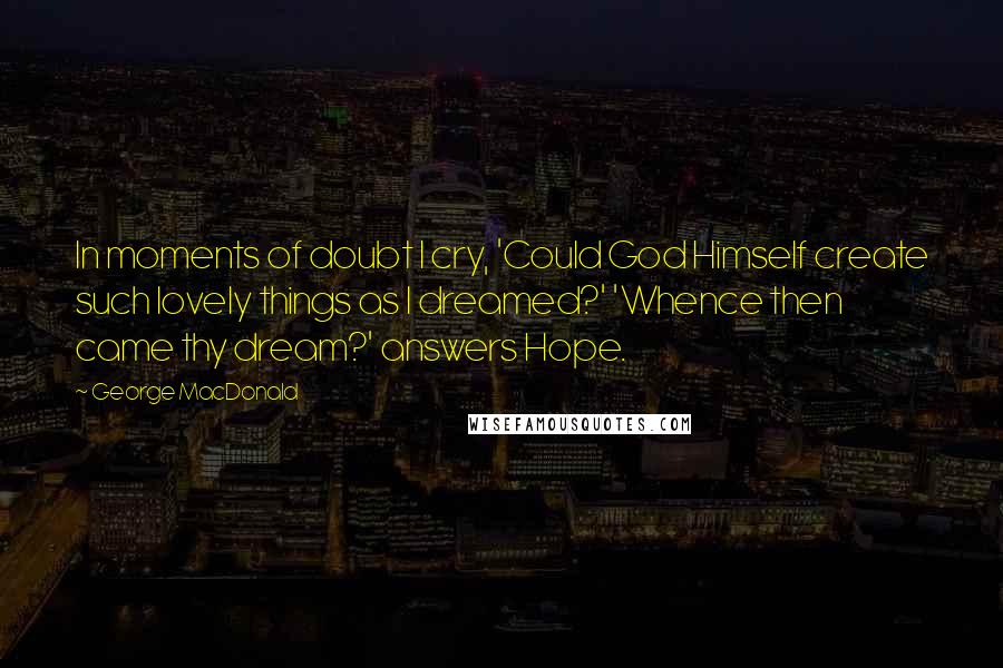 George MacDonald Quotes: In moments of doubt I cry, 'Could God Himself create such lovely things as I dreamed?' 'Whence then came thy dream?' answers Hope.