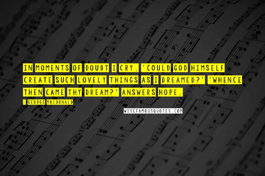 George MacDonald Quotes: In moments of doubt I cry, 'Could God Himself create such lovely things as I dreamed?' 'Whence then came thy dream?' answers Hope.