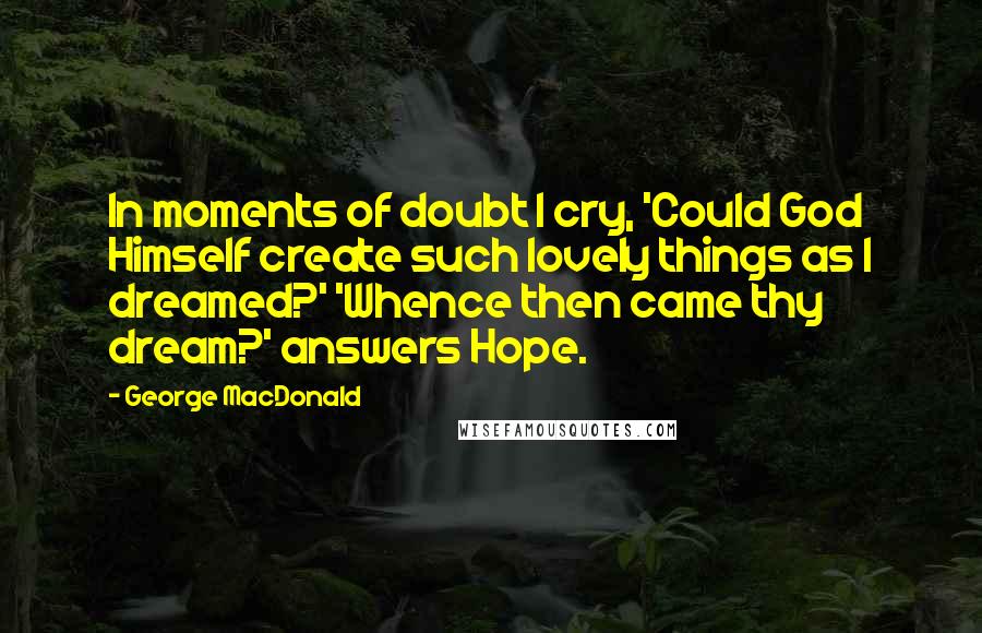 George MacDonald Quotes: In moments of doubt I cry, 'Could God Himself create such lovely things as I dreamed?' 'Whence then came thy dream?' answers Hope.