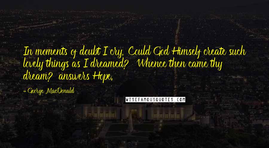 George MacDonald Quotes: In moments of doubt I cry, 'Could God Himself create such lovely things as I dreamed?' 'Whence then came thy dream?' answers Hope.