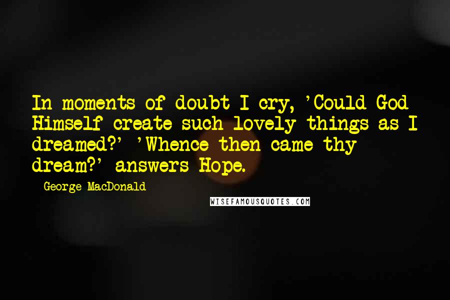 George MacDonald Quotes: In moments of doubt I cry, 'Could God Himself create such lovely things as I dreamed?' 'Whence then came thy dream?' answers Hope.