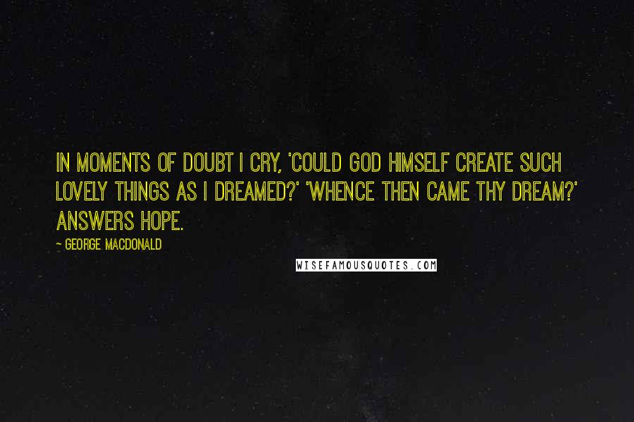 George MacDonald Quotes: In moments of doubt I cry, 'Could God Himself create such lovely things as I dreamed?' 'Whence then came thy dream?' answers Hope.