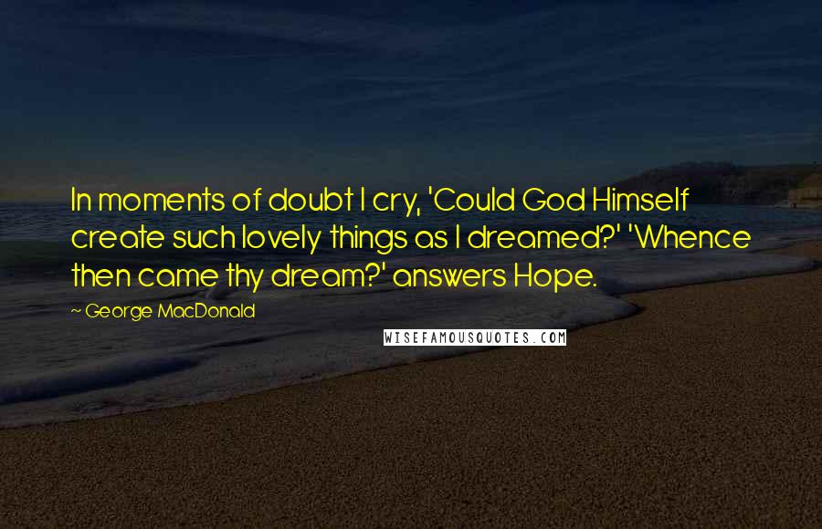 George MacDonald Quotes: In moments of doubt I cry, 'Could God Himself create such lovely things as I dreamed?' 'Whence then came thy dream?' answers Hope.