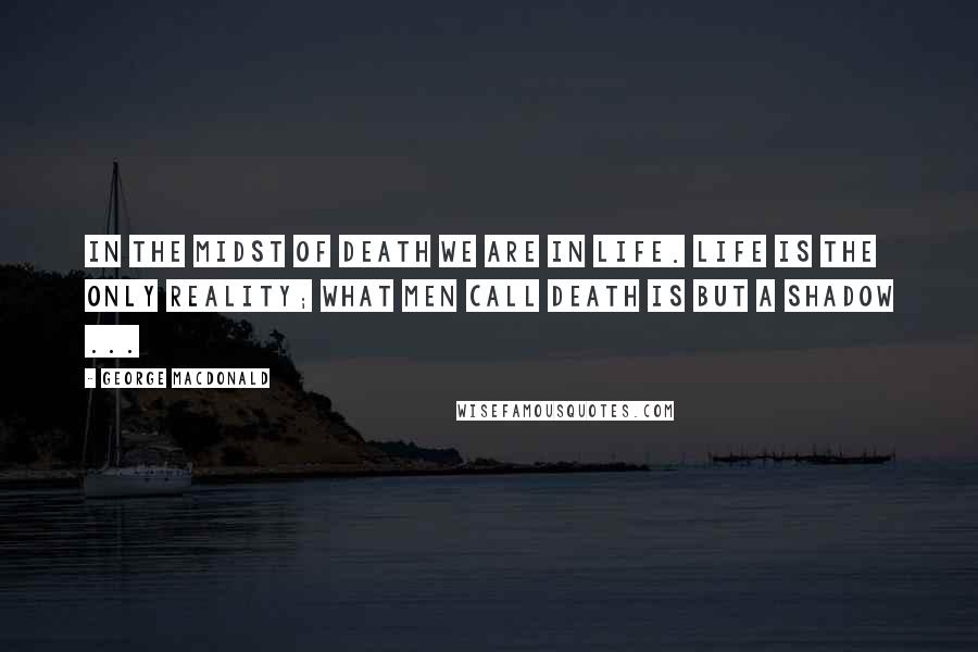 George MacDonald Quotes: In the midst of death we are in life. Life is the only reality; what men call death is but a shadow ...