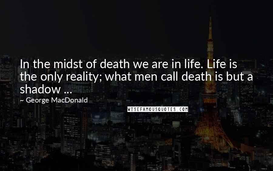 George MacDonald Quotes: In the midst of death we are in life. Life is the only reality; what men call death is but a shadow ...