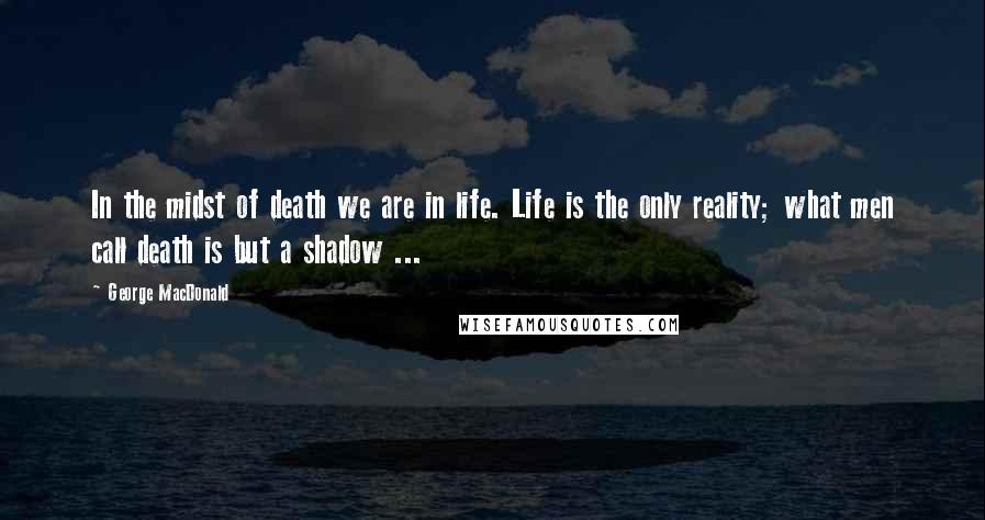 George MacDonald Quotes: In the midst of death we are in life. Life is the only reality; what men call death is but a shadow ...