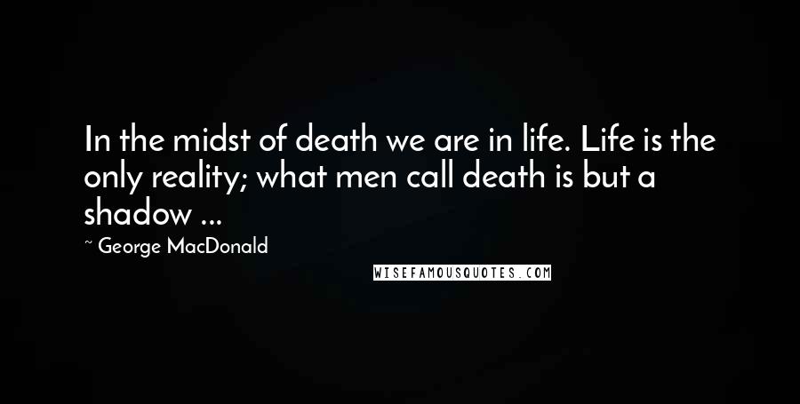 George MacDonald Quotes: In the midst of death we are in life. Life is the only reality; what men call death is but a shadow ...